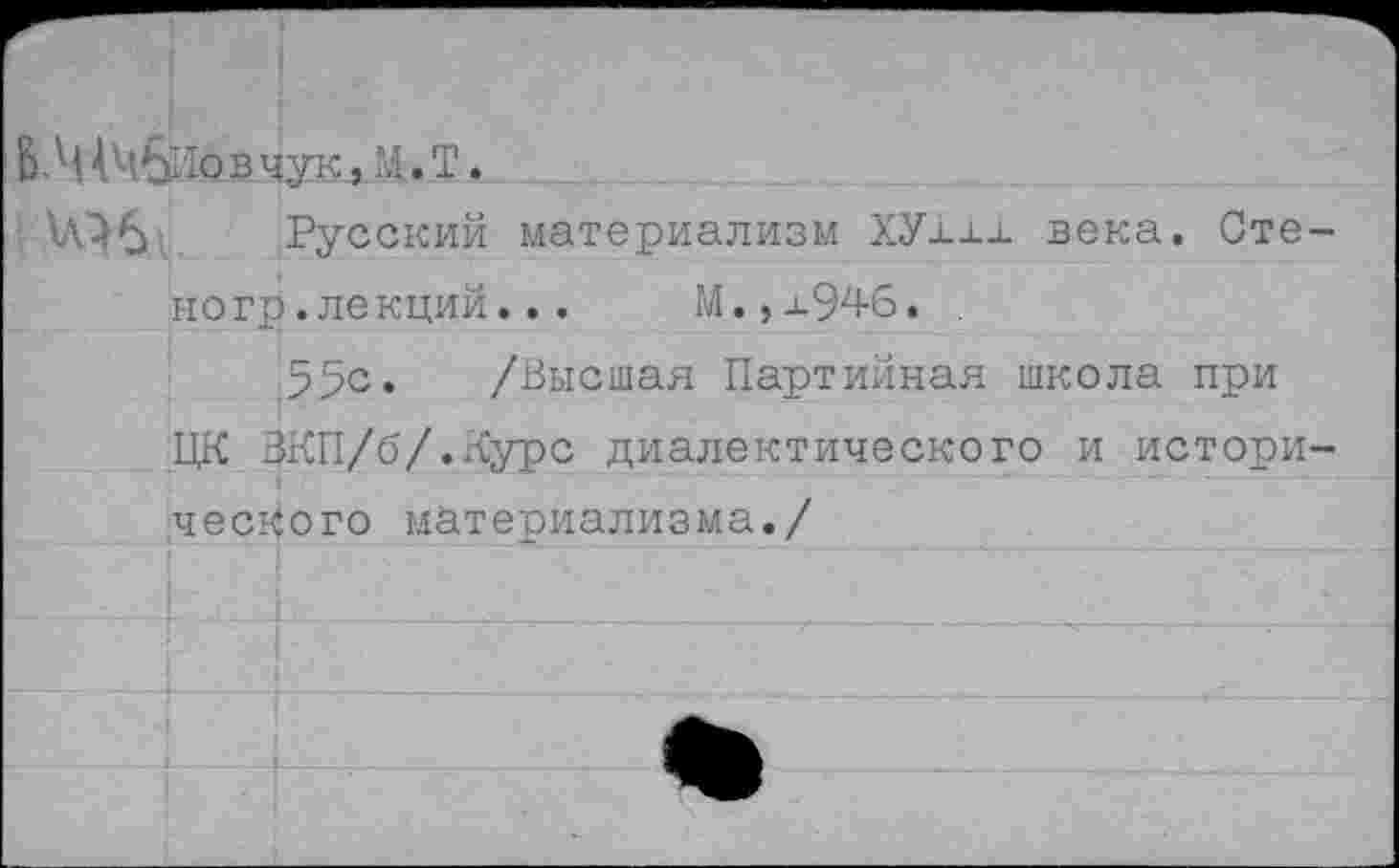 ﻿В.М1Ч&Ювчук,М.Т.
Русский материализм ХУ1хх века. Стене гр. лекций...	М.,х946. .
55с. /Высшая Партийная школа при ЦК ВКП/б/.Курс диалектического и исторического материализма./